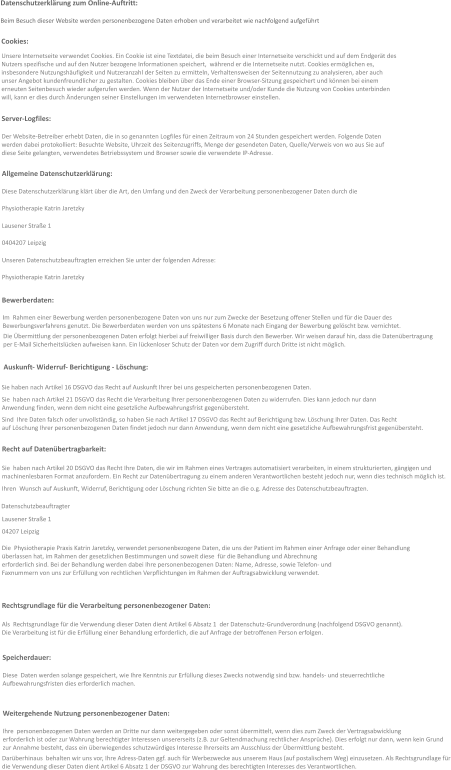 Datenschutzerklärung zum Online-Auftritt:  Beim Besuch dieser Website werden personenbezogene Daten erhoben und verarbeitet wie nachfolgend aufgeführt  Unsere Internetseite verwendet Cookies. Ein Cookie ist eine Textdatei, die beim Besuch einer Internetseite verschickt und auf dem Endgerät des  Nutzers spezifische und auf den Nutzer bezogene Informationen speichert,  während er die Internetseite nutzt. Cookies ermöglichen es,  insbesondere Nutzungshäufigkeit und Nutzeranzahl der Seiten zu ermitteln, Verhaltensweisen der Seitennutzung zu analysieren, aber auch  unser Angebot kundenfreundlicher zu gestalten. Cookies bleiben über das Ende einer Browser-Sitzung gespeichert und können bei einem  erneuten Seitenbesuch wieder aufgerufen werden. Wenn der Nutzer der Internetseite und/oder Kunde die Nutzung von Cookies unterbinden  will, kann er dies durch Änderungen seiner Einstellungen im verwendeten Internetbrowser einstellen. Cookies: Server-Logfiles: Der Website-Betreiber erhebt Daten, die in so genannten Logfiles für einen Zeitraum von 24 Stunden gespeichert werden. Folgende Daten  werden dabei protokolliert: Besuchte Website, Uhrzeit des Seitenzugriffs, Menge der gesendeten Daten, Quelle/Verweis von wo aus Sie auf  diese Seite gelangten, verwendetes Betriebssystem und Browser sowie die verwendete IP-Adresse.   Allgemeine Datenschutzerklärung: Diese Datenschutzerklärung klärt über die Art, den Umfang und den Zweck der Verarbeitung personenbezogener Daten durch die  Physiotherapie Katrin Jaretzky  Lausener Straße 1 0404207 Leipzig  Unseren Datenschutzbeauftragten erreichen Sie unter der folgenden Adresse: Physiotherapie Katrin Jaretzky  Bewerberdaten: Im  Rahmen einer Bewerbung werden personenbezogene Daten von uns nur zum Zwecke der Besetzung offener Stellen und für die Dauer des   Bewerbungsverfahrens genutzt. Die Bewerberdaten werden von uns spätestens 6 Monate nach Eingang der Bewerbung gelöscht bzw. vernichtet. Die Übermittlung der personenbezogenen Daten erfolgt hierbei auf freiwilliger Basis durch den Bewerber. Wir weisen darauf hin, dass die Datenübertragung  per E-Mail Sicherheitslücken aufweisen kann. Ein lückenloser Schutz der Daten vor dem Zugriff durch Dritte ist nicht möglich. Auskunft- Widerruf- Berichtigung - Löschung: Sie haben nach Artikel 16 DSGVO das Recht auf Auskunft Ihrer bei uns gespeicherten personenbezogenen Daten. Sie  haben nach Artikel 21 DSGVO das Recht die Verarbeitung Ihrer personenbezogenen Daten zu widerrufen. Dies kann jedoch nur dann  Anwendung finden, wenn dem nicht eine gesetzliche Aufbewahrungsfrist gegenübersteht. Sind  Ihre Daten falsch oder unvollständig, so haben Sie nach Artikel 17 DSGVO das Recht auf Berichtigung bzw. Löschung Ihrer Daten. Das Recht  auf Löschung Ihrer personenbezogenen Daten findet jedoch nur dann Anwendung, wenn dem nicht eine gesetzliche Aufbewahrungsfrist gegenübersteht.  Recht auf Datenübertragbarkeit: Sie  haben nach Artikel 20 DSGVO das Recht Ihre Daten, die wir im Rahmen eines Vertrages automatisiert verarbeiten, in einem strukturierten, gängigen und  machinenlesbaren Format anzufordern. Ein Recht zur Datenübertragung zu einem anderen Verantwortlichen besteht jedoch nur, wenn dies technisch möglich ist.  Ihren  Wunsch auf Auskunft, Widerruf, Berichtigung oder Löschung richten Sie bitte an die o.g. Adresse des Datenschutzbeauftragten. Datenschutzbeauftragter Lausener Straße 1 04207 Leipzig  Die  Physiotherapie Praxis Katrin Jaretzky, verwendet personenbezogene Daten, die uns der Patient im Rahmen einer Anfrage oder einer Behandlung  überlassen hat, im Rahmen der gesetzlichen Bestimmungen und soweit diese  für die Behandlung und Abrechnung  erforderlich sind. Bei der Behandlung werden dabei Ihre personenbezogenen Daten: Name, Adresse, sowie Telefon- und  Faxnummern von uns zur Erfüllung von rechtlichen Verpflichtungen im Rahmen der Auftragsabwicklung verwendet.   Rechtsgrundlage für die Verarbeitung personenbezogener Daten: Als  Rechtsgrundlage für die Verwendung dieser Daten dient Artikel 6 Absatz 1  der Datenschutz-Grundverordnung (nachfolgend DSGVO genannt). Die Verarbeitung ist für die Erfüllung einer Behandlung erforderlich, die auf Anfrage der betroffenen Person erfolgen. Speicherdauer: Diese  Daten werden solange gespeichert, wie Ihre Kenntnis zur Erfüllung dieses Zwecks notwendig sind bzw. handels- und steuerrechtliche Aufbewahrungsfristen dies erforderlich machen.   Weitergehende Nutzung personenbezogener Daten: Ihre  personenbezogenen Daten werden an Dritte nur dann weitergegeben oder sonst übermittelt, wenn dies zum Zweck der Vertragsabwicklung  erforderlich ist oder zur Wahrung berechtigter Interessen unsererseits (z.B. zur Geltendmachung rechtlicher Ansprüche). Dies erfolgt nur dann, wenn kein Grund  zur Annahme besteht, dass ein überwiegendes schutzwürdiges Interesse Ihrerseits am Ausschluss der Übermittlung besteht.  Darüberhinaus  behalten wir uns vor, Ihre Adress-Daten ggf. auch für Werbezwecke aus unserem Haus (auf postalischem Weg) einzusetzen. Als Rechtsgrundlage für die Verwendung dieser Daten dient Artikel 6 Absatz 1 der DSGVO zur Wahrung des berechtigten Interesses des Verantwortlichen.