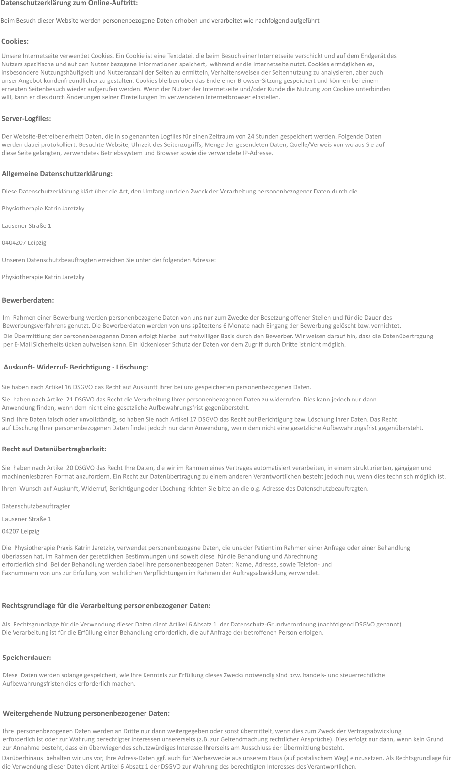 Datenschutzerklärung zum Online-Auftritt:  Beim Besuch dieser Website werden personenbezogene Daten erhoben und verarbeitet wie nachfolgend aufgeführt  Unsere Internetseite verwendet Cookies. Ein Cookie ist eine Textdatei, die beim Besuch einer Internetseite verschickt und auf dem Endgerät des  Nutzers spezifische und auf den Nutzer bezogene Informationen speichert,  während er die Internetseite nutzt. Cookies ermöglichen es,  insbesondere Nutzungshäufigkeit und Nutzeranzahl der Seiten zu ermitteln, Verhaltensweisen der Seitennutzung zu analysieren, aber auch  unser Angebot kundenfreundlicher zu gestalten. Cookies bleiben über das Ende einer Browser-Sitzung gespeichert und können bei einem  erneuten Seitenbesuch wieder aufgerufen werden. Wenn der Nutzer der Internetseite und/oder Kunde die Nutzung von Cookies unterbinden  will, kann er dies durch Änderungen seiner Einstellungen im verwendeten Internetbrowser einstellen. Cookies: Server-Logfiles: Der Website-Betreiber erhebt Daten, die in so genannten Logfiles für einen Zeitraum von 24 Stunden gespeichert werden. Folgende Daten  werden dabei protokolliert: Besuchte Website, Uhrzeit des Seitenzugriffs, Menge der gesendeten Daten, Quelle/Verweis von wo aus Sie auf  diese Seite gelangten, verwendetes Betriebssystem und Browser sowie die verwendete IP-Adresse.   Allgemeine Datenschutzerklärung: Diese Datenschutzerklärung klärt über die Art, den Umfang und den Zweck der Verarbeitung personenbezogener Daten durch die  Physiotherapie Katrin Jaretzky  Lausener Straße 1 0404207 Leipzig  Unseren Datenschutzbeauftragten erreichen Sie unter der folgenden Adresse: Physiotherapie Katrin Jaretzky  Bewerberdaten: Im  Rahmen einer Bewerbung werden personenbezogene Daten von uns nur zum Zwecke der Besetzung offener Stellen und für die Dauer des   Bewerbungsverfahrens genutzt. Die Bewerberdaten werden von uns spätestens 6 Monate nach Eingang der Bewerbung gelöscht bzw. vernichtet. Die Übermittlung der personenbezogenen Daten erfolgt hierbei auf freiwilliger Basis durch den Bewerber. Wir weisen darauf hin, dass die Datenübertragung  per E-Mail Sicherheitslücken aufweisen kann. Ein lückenloser Schutz der Daten vor dem Zugriff durch Dritte ist nicht möglich. Auskunft- Widerruf- Berichtigung - Löschung: Sie haben nach Artikel 16 DSGVO das Recht auf Auskunft Ihrer bei uns gespeicherten personenbezogenen Daten. Sie  haben nach Artikel 21 DSGVO das Recht die Verarbeitung Ihrer personenbezogenen Daten zu widerrufen. Dies kann jedoch nur dann  Anwendung finden, wenn dem nicht eine gesetzliche Aufbewahrungsfrist gegenübersteht. Sind  Ihre Daten falsch oder unvollständig, so haben Sie nach Artikel 17 DSGVO das Recht auf Berichtigung bzw. Löschung Ihrer Daten. Das Recht  auf Löschung Ihrer personenbezogenen Daten findet jedoch nur dann Anwendung, wenn dem nicht eine gesetzliche Aufbewahrungsfrist gegenübersteht.  Recht auf Datenübertragbarkeit: Sie  haben nach Artikel 20 DSGVO das Recht Ihre Daten, die wir im Rahmen eines Vertrages automatisiert verarbeiten, in einem strukturierten, gängigen und  machinenlesbaren Format anzufordern. Ein Recht zur Datenübertragung zu einem anderen Verantwortlichen besteht jedoch nur, wenn dies technisch möglich ist.  Ihren  Wunsch auf Auskunft, Widerruf, Berichtigung oder Löschung richten Sie bitte an die o.g. Adresse des Datenschutzbeauftragten. Datenschutzbeauftragter Lausener Straße 1 04207 Leipzig  Die  Physiotherapie Praxis Katrin Jaretzky, verwendet personenbezogene Daten, die uns der Patient im Rahmen einer Anfrage oder einer Behandlung  überlassen hat, im Rahmen der gesetzlichen Bestimmungen und soweit diese  für die Behandlung und Abrechnung  erforderlich sind. Bei der Behandlung werden dabei Ihre personenbezogenen Daten: Name, Adresse, sowie Telefon- und  Faxnummern von uns zur Erfüllung von rechtlichen Verpflichtungen im Rahmen der Auftragsabwicklung verwendet.   Rechtsgrundlage für die Verarbeitung personenbezogener Daten: Als  Rechtsgrundlage für die Verwendung dieser Daten dient Artikel 6 Absatz 1  der Datenschutz-Grundverordnung (nachfolgend DSGVO genannt). Die Verarbeitung ist für die Erfüllung einer Behandlung erforderlich, die auf Anfrage der betroffenen Person erfolgen. Speicherdauer: Diese  Daten werden solange gespeichert, wie Ihre Kenntnis zur Erfüllung dieses Zwecks notwendig sind bzw. handels- und steuerrechtliche Aufbewahrungsfristen dies erforderlich machen.   Weitergehende Nutzung personenbezogener Daten: Ihre  personenbezogenen Daten werden an Dritte nur dann weitergegeben oder sonst übermittelt, wenn dies zum Zweck der Vertragsabwicklung  erforderlich ist oder zur Wahrung berechtigter Interessen unsererseits (z.B. zur Geltendmachung rechtlicher Ansprüche). Dies erfolgt nur dann, wenn kein Grund  zur Annahme besteht, dass ein überwiegendes schutzwürdiges Interesse Ihrerseits am Ausschluss der Übermittlung besteht.  Darüberhinaus  behalten wir uns vor, Ihre Adress-Daten ggf. auch für Werbezwecke aus unserem Haus (auf postalischem Weg) einzusetzen. Als Rechtsgrundlage für die Verwendung dieser Daten dient Artikel 6 Absatz 1 der DSGVO zur Wahrung des berechtigten Interesses des Verantwortlichen.